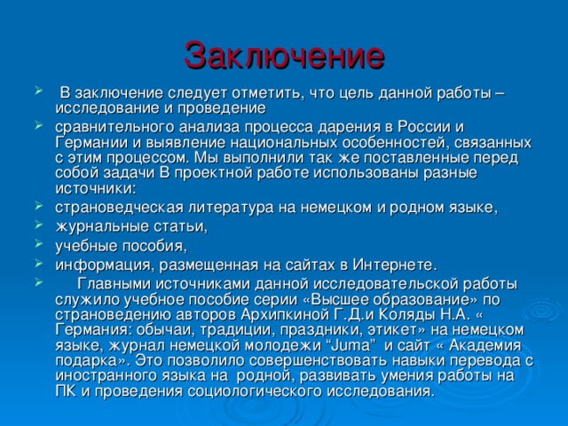 Заключение  В заключение следует отметить, что цель данной работы – исследование и проведение сравнительного анализа процесса дарения в России и Германии и выявление национальных особенностей, связанных с этим процессом. Мы выполнили так же поставленные перед собой задачи В проектной работе использованы разные источники: страноведческая литература на немецком и родном языке, журнальные статьи, учебные пособия, информация, размещенная на сайтах в Интернете.  Главными источниками данной исследовательской работы служило учебное пособие серии «Высшее образование» по страноведению авторов Архипкиной Г.Д.и Коляды Н.А. « Германия: обычаи, традиции, праздники, этикет» на немецком языке, журнал немецкой молодежи “ Juma ” и сайт « Академия подарка». Это позволило совершенствовать навыки перевода с иностранного языка на родной, развивать умения работы на ПК и проведения социологического исследования. 