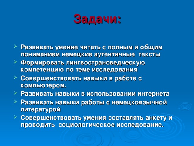 Задачи:  Развивать умение читать с полным и общим пониманием немецкие аутентичные тексты Формировать лингвострановедческую компетенцию по теме исследования Совершенствовать навыки в работе с компьютером. Развивать навыки в использовании интернета Развивать навыки работы с немецкоязычной литературой Совершенствовать умения составлять анкету и проводить социологическое исследование. 