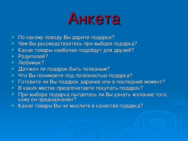 Анкета По какому поводу Вы дарите подарки? Чем Вы руководствуетесь при выборе подарка? Какие товары наиболее подойдут для друзей? Родителей? Любимых? Должен ли подарок быть полезным? Что Вы понимаете под полезностью подарка? Готовите ли Вы подарок заранее или в последний момент? В каких местах предпочитаете покупать подарок? При выборе подарка пытаетесь ли Вы узнать желание того, кому он предназначен? Какие товары Вы не мыслите в качестве подарка? 