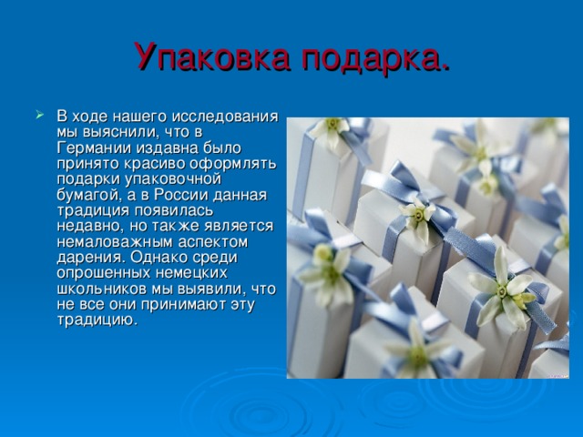 Упаковка подарка. В ходе нашего исследования мы выяснили, что в Германии издавна было принято красиво оформлять подарки упаковочной бумагой, а в России данная традиция появилась недавно, но также является немаловажным аспектом дарения. Однако среди опрошенных немецких школьников мы выявили, что не все они принимают эту традицию. 
