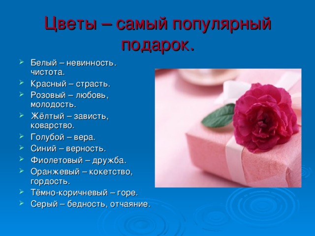 Цветы – самый популярный подарок. Белый – невинность. чистота. Красный – страсть. Розовый – любовь, молодость. Жёлтый – зависть, коварство. Голубой – вера. Синий – верность. Фиолетовый – дружба. Оранжевый – кокетство, гордость. Тёмно-коричневый – горе. Серый – бедность, отчаяние. 