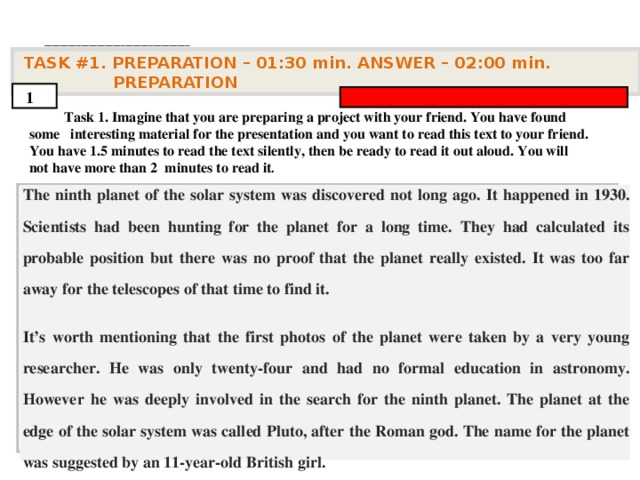 . ____________________________________   TASK #1. PREPARATION – 01:30 min. ANSWER – 0 2 : 0 0 min. PREPARATION  1  Task 1. Imagine that you are preparing a project with your friend. You have found some interesting material for the presentation and you want to read this text to your friend. You have 1.5 minutes to read the text silently, then be ready to read it out aloud. You will not have more than 2 minutes to read it .         The ninth planet of the solar system was discovered not long ago. It happened in 1930. Scientists had been hunting for the planet for a long time. They had calculated its probable position but there was no proof that the planet really existed. It was too far away for the telescopes of that time to find it. It’s worth mentioning that the first photos of the planet were taken by a very young researcher. He was only twenty-four and had no formal education in astronomy. However he was deeply involved in the search for the ninth planet. The planet at the edge of the solar system was called Pluto, after the Roman god. The name for the planet was suggested by an 11-year-old British girl.      