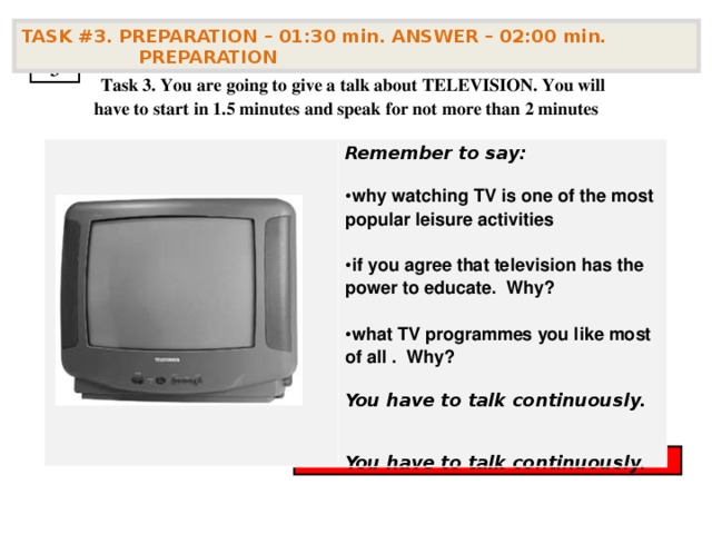 TASK #3. PREPARATION – 01:30 min. ANSWER – 02:00 min. PREPARATION  3  Task 3. You are going to give a talk about TELEVISION . You will have to start in 1.5 minutes and speak for not more than 2 minutes Remember to say:  why watching TV is one of the most popular leisure activities  if you agree that television has the power to educate. Why?  what TV programmes you like most of all . Why?  You have to talk continuously.   You have to talk continuously.        