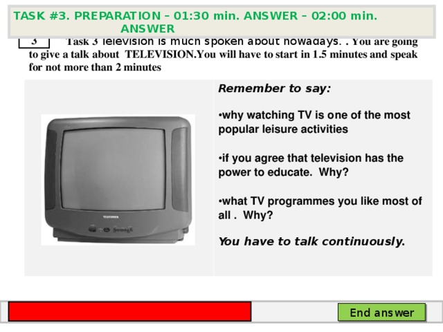 TASK # 3 . PREPARATION – 01:30 min. ANSWER – 02:00 min. ANSWER  3  Task 3  Television is much spoken about nowadays. . You are going to give a talk about TELEVISION. You will have to start in 1.5 minutes and speak for not more than 2 minutes      Remember to say:  why watching TV is one of the most popular leisure activities  if you agree that television has the power to educate. Why?  what TV programmes you like most of all . Why?  You have to talk continuously.  End answer 