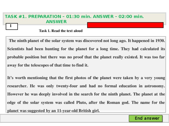 TASK #1. PREPARATION – 01:30 min. ANSWER – 0 2 : 0 0 min. ANSWER  1  Task 1. Read the text aloud  The ninth planet of the solar system was discovered not long ago. It happened in 1930. Scientists had been hunting for the planet for a long time. They had calculated its probable position but there was no proof that the planet really existed. It was too far away for the telescopes of that time to find it. It’s worth mentioning that the first photos of the planet were taken by a very young researcher. He was only twenty-four and had no formal education in astronomy. However he was deeply involved in the search for the ninth planet. The planet at the edge of the solar system was called Pluto, after the Roman god. The name for the planet was suggested by an 11-year-old British girl.   End answer  
