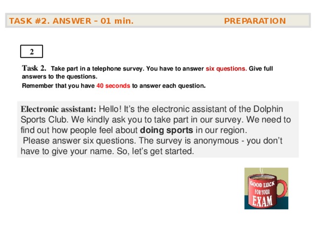 TASK #2. ANSWER – 01  min. PREPARATION  2 Task 2.   Take part in a telephone survey. You have to answer six questions. Give full answers to the questions. Remember that you have 4 0 seconds to answer each question .    Electronic assistant: Hello! It’s the electronic assistant of the Dolphin Sports Club. We kindly ask you to take part in our survey. We need to find out how people feel about doing sports in our region.  Please answer six questions. The survey is anonymous - you don’t have to give your name. So, let’s get started.  