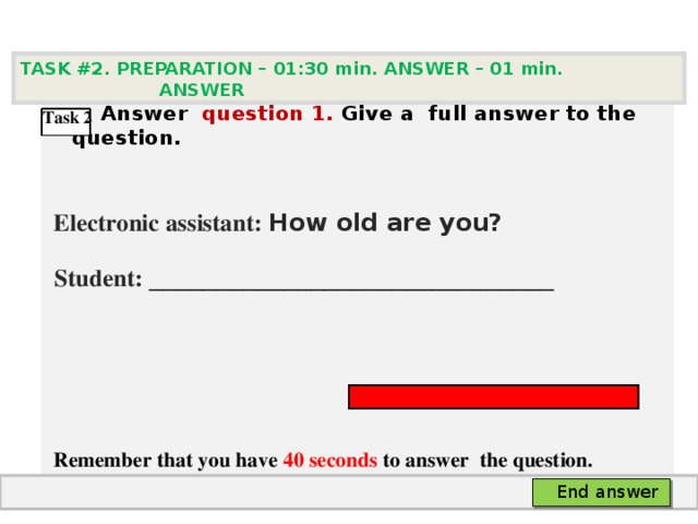 TASK #2. PREPARATION – 01:30 min. ANSWER – 0 1 min. ANSWER   А nswer question  1 .  Give а full answer to the question.   Electronic assistant: How old are you?  Student:  ___ ___________________________     Remember that you have 4 0 seconds to answer  the question. Task 2 End answer 