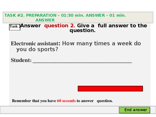 TASK #2. PREPARATION – 01:30 min. ANSWER – 0 1 min. ANSWER   А nswer question  2 .  Give а full answer to the question.  Electronic assistant : How many times a week do you do sports? Student :  ___________________________________     Remember that you have 60 seconds to answer  question. Task 2 End answer 