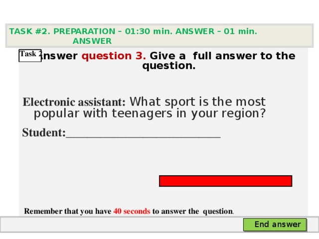 TASK #2. PREPARATION – 01:30 min. ANSWER – 0 1 min. ANSWER    Answer question  3 .  Give а full answer to the question.   Electronic assistant: What sport is the most popular with teenagers in your region? Student: ____________________________________      Remember that you have 40 seconds to answer the  question . Task 2  End answer 