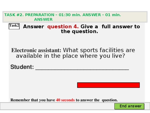 TASK #2. PREPARATION – 01:30 min. ANSWER – 0 1 min. ANSWER    А nswer question  4 .  Give а full answer to the question.   Electronic assistant: What sports facilities are available in the place where you live? Student: _____________________________    Remember that you have 40 seconds to answer the  question.  Task2 End answer 
