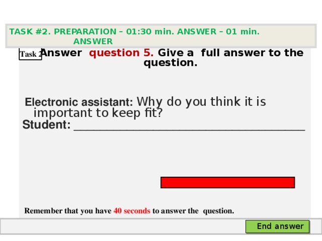TASK #2. PREPARATION – 01:30 min. ANSWER – 0 1 min. ANSWER   А nswer question  5 .  Give а full answer to the question.   Electronic assistant: Why do you think it is important to keep fit? Student: ___________________________________     Remember that you have 40 seconds to answer the  question. Task 2 End answer 