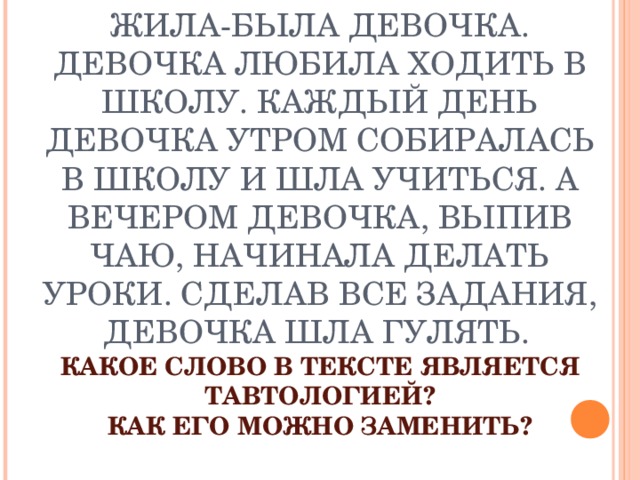 ПРОЧТИТЕ ТЕКСТ  ЖИЛА-БЫЛА ДЕВОЧКА. ДЕВОЧКА ЛЮБИЛА ХОДИТЬ В ШКОЛУ. КАЖДЫЙ ДЕНЬ ДЕВОЧКА УТРОМ СОБИРАЛАСЬ В ШКОЛУ И ШЛА УЧИТЬСЯ. А ВЕЧЕРОМ ДЕВОЧКА, ВЫПИВ ЧАЮ, НАЧИНАЛА ДЕЛАТЬ УРОКИ. СДЕЛАВ ВСЕ ЗАДАНИЯ, ДЕВОЧКА ШЛА ГУЛЯТЬ.   КАКОЕ СЛОВО В ТЕКСТЕ ЯВЛЯЕТСЯ ТАВТОЛОГИЕЙ?  КАК ЕГО МОЖНО ЗАМЕНИТЬ? 