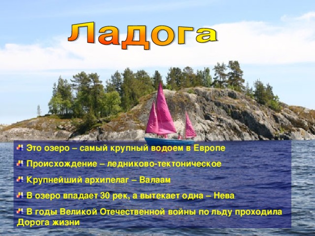  Это озеро – самый крупный водоем в Европе  Происхождение – ледниково-тектоническое  Крупнейший архипелаг – Валаам  В озеро впадает 30 рек, а вытекает одна – Нева  В годы Великой Отечественной войны по льду проходила Дорога жизни 