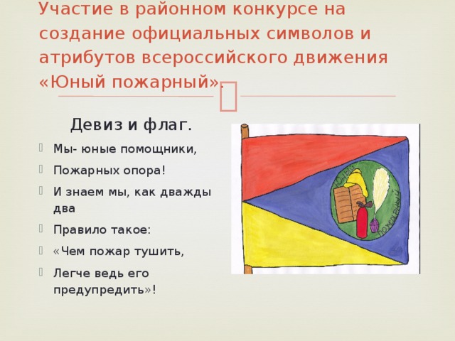 Участие в районном конкурсе на создание официальных символов и атрибутов всероссийского движения «Юный пожарный».    Девиз и флаг. Мы- юные помощники, Пожарных опора! И знаем мы, как дважды два Правило такое: «Чем пожар тушить, Легче ведь его предупредить»! 