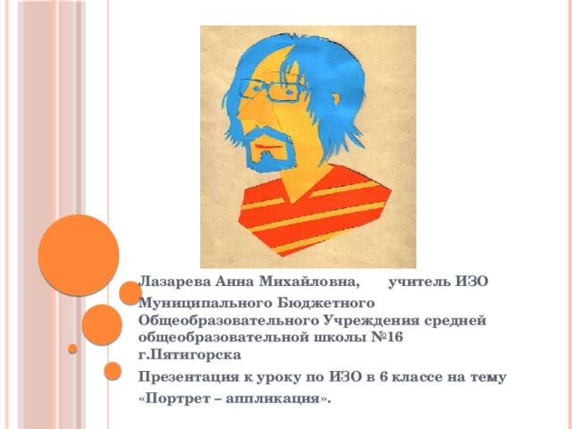 Лазарева Анна Михайловна, учитель ИЗО Муниципального Бюджетного Общеобразовательного Учреждения средней общеобразовательной школы №16 г.Пятигорска Презентация к уроку по ИЗО в 6 классе на тему «Портрет – аппликация». 