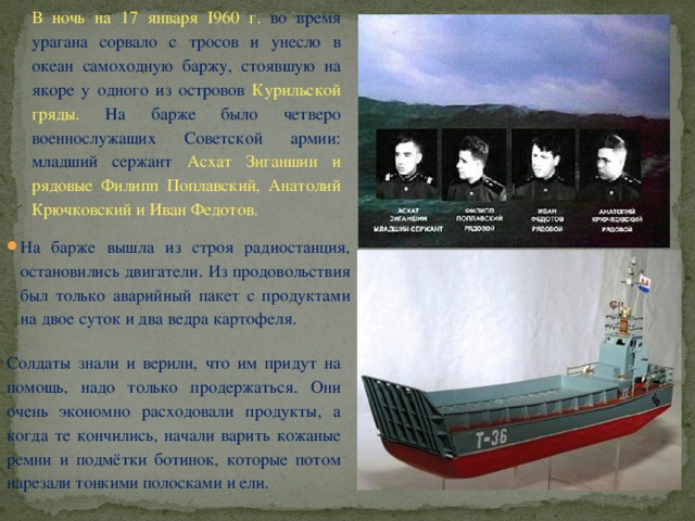 В ночь на 17 января I960 г. во время урагана сорвало с тросов и унесло в океан самоходную баржу, стоявшую на якоре у одного из островов Курильской гряды. На барже было четверо военнослужащих Советской армии: младший сержант Асхат Зиганшин и рядовые Филипп Поплавский, Анатолий Крючковский и Иван Федотов. На барже вышла из строя радиостанция, остановились двигатели. Из продовольствия был только аварийный пакет с продуктами на двое суток и два ведра картофеля. Солдаты знали и верили, что им придут на помощь, надо только продержаться. Они очень экономно расходовали продукты, а когда те кончились, начали варить кожаные ремни и подмётки ботинок, которые потом нарезали тонкими полосками и ели. 