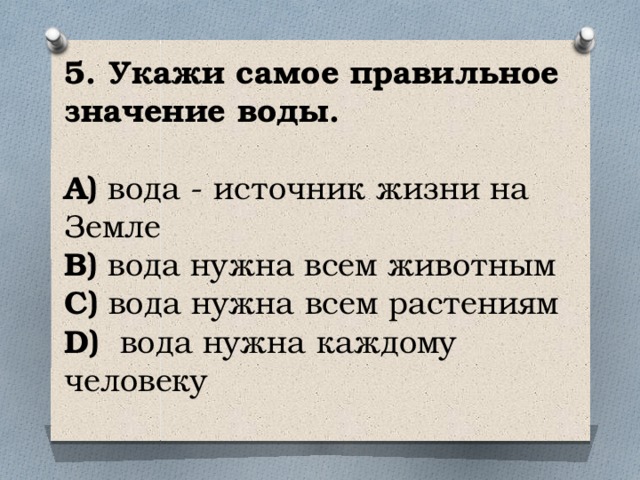 5. Укажи самое правильное значение воды.   A) вода - источник жизни на Земле  B) вода нужна всем животным  C) вода нужна всем растениям  D) вода нужна каждому человеку   
