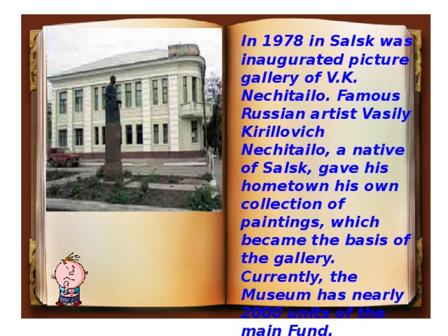 In 1978 in Salsk was inaugurated picture gallery of V.K. Nechitailo. Famous Russian artist Vasily Kirillovich Nechitailo, a native of Salsk, gave his hometown his own collection of paintings, which became the basis of the gallery. Currently, the Museum has nearly 2000 units of the main Fund.  