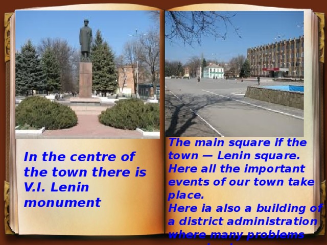 The main square if the town — Lenin square. Here all the important events of our town take place. Here ia also a building of a district administration where many problems are solved. In the centre of the town there is V.I. Lenin monument 