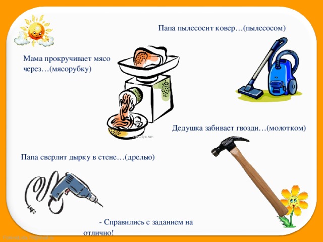 Папа пылесосит ковер…(пылесосом) Мама прокручивает мясо через…(мясорубку) Дедушка забивает гвозди…(молотком) Папа сверлит дырку в стене…(дрелью)  - Справились с заданием на отлично! 