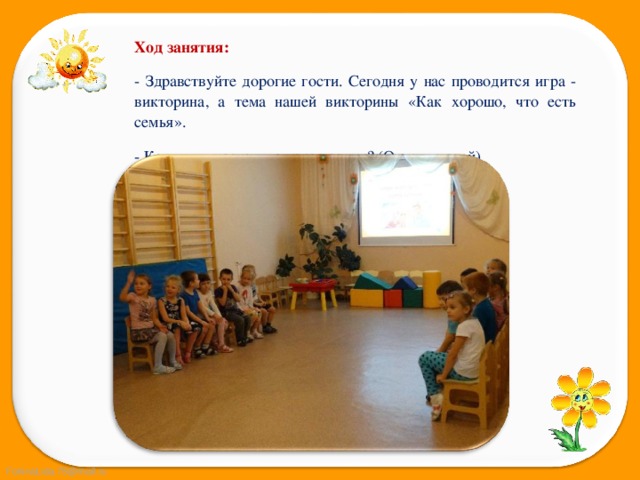 Ход занятия: - Здравствуйте дорогие гости. Сегодня у нас проводится игра - викторина, а тема нашей викторины «Как хорошо, что есть семья». - Как вы думаете, что такое семья? (Ответы детей) 