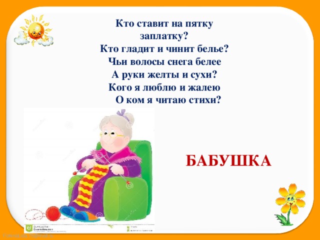 Кто ставит на пятку заплатку? Кто гладит и чинит белье? Чьи волосы снега белее А руки желты и сухи? Кого я люблю и жалею  О ком я читаю стихи?   БАБУШКА 