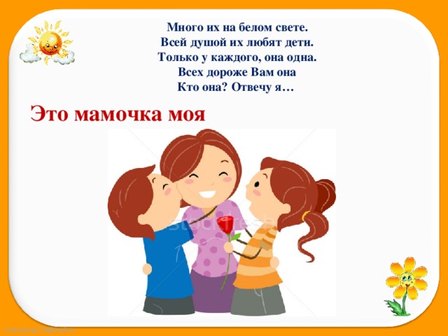 Много их на белом свете. Всей душой их любят дети. Только у каждого, она одна. Всех дороже Вам она Кто она? Отвечу я… Это мамочка моя 