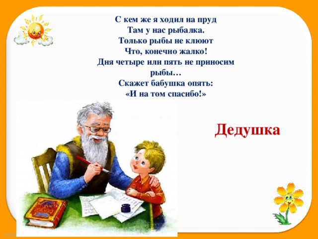 С кем же я ходил на пруд Там у нас рыбалка. Только рыбы не клюют Что, конечно жалко! Дня четыре или пять не приносим рыбы… Скажет бабушка опять: «И на том спасибо!» Дедушка 