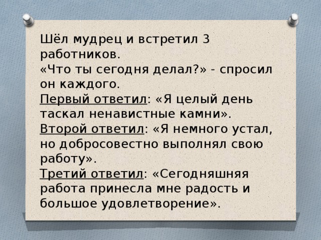 Шёл мудрец и встретил 3 работников. «Что ты сегодня делал?» - спросил он каждого. Первый ответил : «Я целый день таскал ненавистные камни». Второй ответил : «Я немного устал, но добросовестно выполнял свою работу». Третий ответил : «Сегодняшняя работа принесла мне радость и большое удовлетворение». 