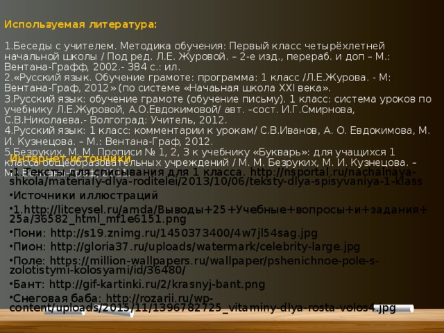 Используемая литература:   1.Беседы с учителем. Методика обучения: Первый класс четырёхлетней начальной школы / Под ред. Л.Е. Журовой. – 2-е изд., перераб. и доп – М.: Вентана-Графф, 2002.- 384 с.: ил.  2.«Русский язык. Обучение грамоте: программа: 1 класс /Л.Е.Журова. - М: Вентана-Граф, 2012» (по системе «Начаьная школа XXI века».  3.Русский язык: обучение грамоте (обучение письму). 1 класс: система уроков по учебнику Л.Е.Журовой, А.О.Евдокимовой/ авт. –сост. И.Г.Смирнова, С.В.Николаева.- Волгоград: Учитель, 2012.  4.Русский язык: 1 класс: комментарии к урокам/ С.В.Иванов, А. О. Евдокимова, М. И. Кузнецова. – М.: Вентана-Граф, 2012.  5.Безруких, М. М. Прописи № 1, 2, 3 к учебнику «Букварь»: для учащихся 1 класса общеобразовательных учреждений / М. М. Безруких, М. И. Кузнецова. – М.: Вентана-Граф, 2011.    Интернет-источники