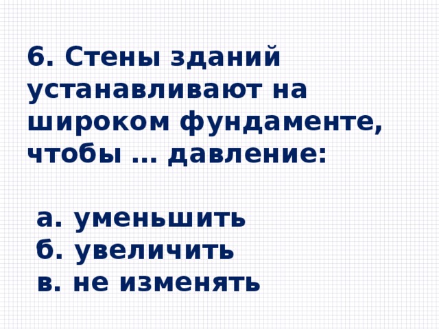 6. Стены зданий устанавливают на широком фундаменте, чтобы … давление:   a. уменьшить  б. увеличить  в. не изменять 