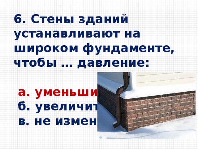 6. Стены зданий устанавливают на широком фундаменте, чтобы … давление:   a. уменьшить  б. увеличить  в. не изменять 