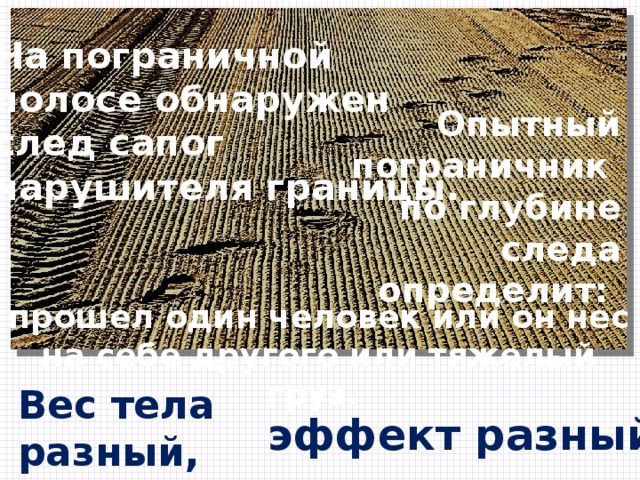 На пограничной полосе обнаружен след сапог нарушителя границы. Опытный пограничник по глубине следа определит: прошел один человек или он нес на себе другого или тяжелый груз. Вес тела разный, эффект разный. 