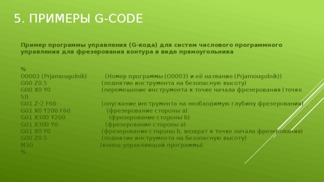 5. Примеры G-Code Пример программы управления (G-кода) для систем числового программного управления для фрезерования контура в виде прямоугольника  %  O0003 (Prjamougolnik)          (Номер программы (O0003) и её название (Prjamougolnik))  G00 Z0.5                              (поднятие инструмента на безопасную высоту)  G00 X0 Y0                            (перемещение инструмента к точке начала фрезерования (точке 5))  G01 Z-2 F60                         (опускание инструмента на необходимую глубину фрезерования)  G01 X0 Y200 F60                    (фрезерование стороны a)  G01 X300 Y200                        (фрезерование стороны b)  G01 X300 Y0                          (фрезерование стороны a)  G01 X0 Y0                            (фрезерование стороны b, возврат к точке начала фрезерования)  G00 Z0.5                              (поднятие инструмента на безопасную высоту)  M30                                     (конец управляющей программы)  % 