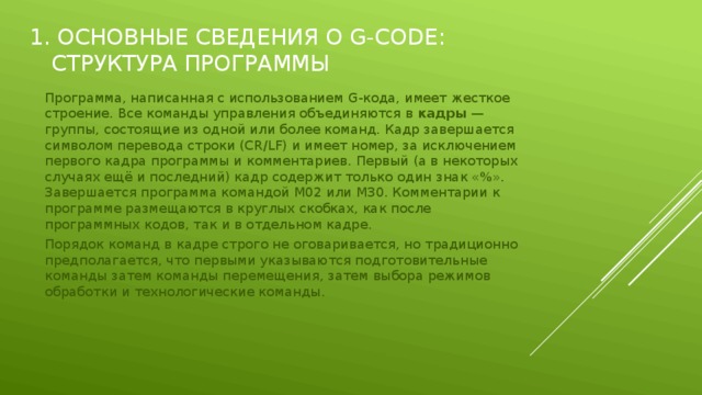 1. Основные сведения о G-CODE: Структура программы Программа, написанная с использованием G-кода, имеет жесткое строение. Все команды управления объединяются в  кадры  — группы, состоящие из одной или более команд. Кадр завершается символом перевода строки (CR/LF) и имеет номер, за исключением первого кадра программы и комментариев. Первый (а в некоторых случаях ещё и последний) кадр содержит только один знак «%». Завершается программа командой M02 или M30. Комментарии к программе размещаются в круглых скобках, как после программных кодов, так и в отдельном кадре. Порядок команд в кадре строго не оговаривается, но традиционно предполагается, что первыми указываются подготовительные команды затем команды перемещения, затем выбора режимов обработки и технологические команды. 