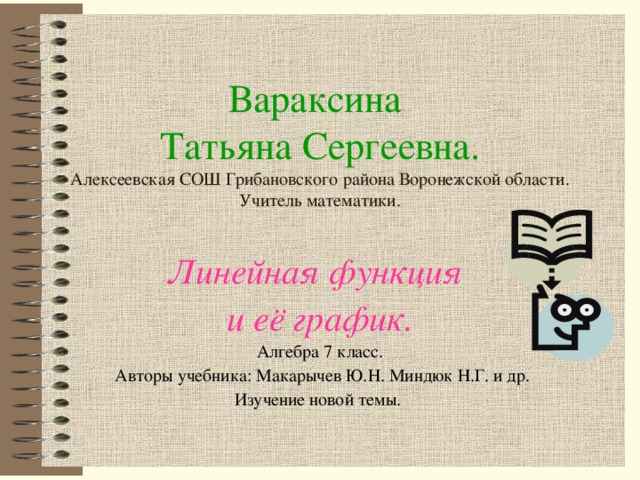 Вараксина  Татьяна Сергеевна.  Алексеевская СОШ Грибановского района Воронежской области.  Учитель математики. Линейная функция и её график. Алгебра 7 класс.  Авторы учебника: Макарычев Ю.Н. Миндюк Н.Г. и др. Изучение новой темы.