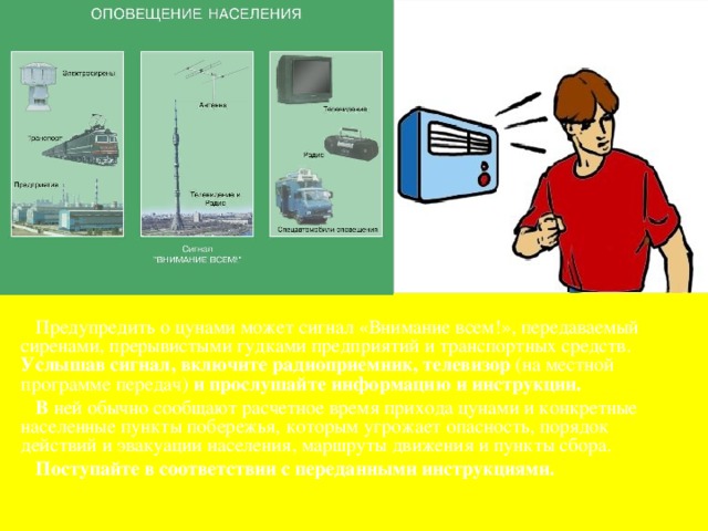  Предупредить о цунами может сигнал «Внимание всем!», передаваемый сиренами, прерывистыми гудками предприятий и транспортных средств. Услышав сигнал, включите радиоприемник, телевизор (на местной программе передач) и прослушайте информацию и инструкции.  В ней обычно сообщают расчетное время прихода цунами и конкретные населенные пункты побережья, которым угрожает опасность, порядок действий и эвакуации населения, маршруты движения и пункты сбора.  Поступайте в соответствии с переданными инструкциями. 