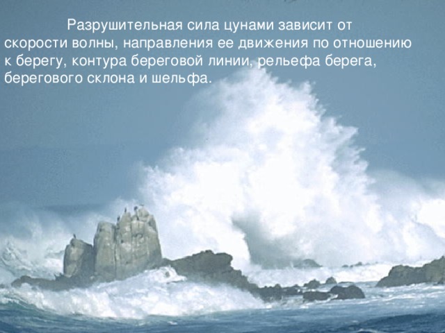  Разрушительная сила цунами зависит от скорости волны, направления ее движения по отношению к берегу, контура береговой линии, рельефа берега, берегового склона и шельфа.  