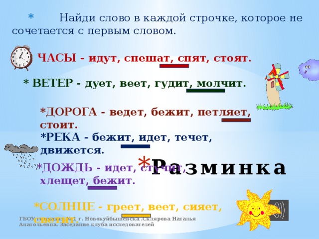  * Найди слово в каждой строчке, которое не сочетается с первым словом.    * ЧАСЫ - идут, спешат, спят, стоят.    * ВЕТЕР - дует, веет, гудит, молчит.   *ДОРОГА - ведет, бежит, петляет, стоит.   *РЕКА - бежит, идет, течет, движется.  *ДОЖДЬ - идет, стучит,  хлещет, бежит.   Разминка *СОЛНЦЕ - греет, веет, сияет, светит. ГБОУ гимназия № 1 г. Новокуйбышевска .Склярова Наталья Анатольевна. Заседание клуба исследователей 