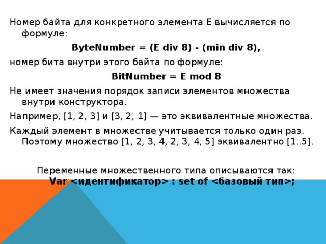 Номер байта для конкретного элемента Е вычисляется по формуле: ByteNumber = (E div 8) - (min div 8), номер бита внутри этого байта по формуле: BitNumber = E mod 8 Не имеет значения порядок записи элементов множества внутри конструктора. Например, [1, 2, 3] и [3, 2, 1] — это эквивалентные множества. Каждый элемент в множестве учитывается только один раз. Поэтому множество [1, 2, 3, 4, 2, 3, 4, 5] эквивалентно [1..5]. Переменные множественного типа описываются так:  Var  : set of ;  