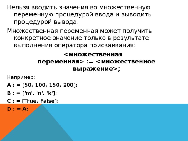 Нельзя вводить значения во множественную переменную процедурой ввода и выводить процедурой вывода. Множественная переменная может получить конкретное значение только в результате выполнения оператора присваивания:  := ; Например: A : = [50, 100, 150, 200]; B : = ['m', 'n', 'k']; C : = [True, False]; D : = A; 