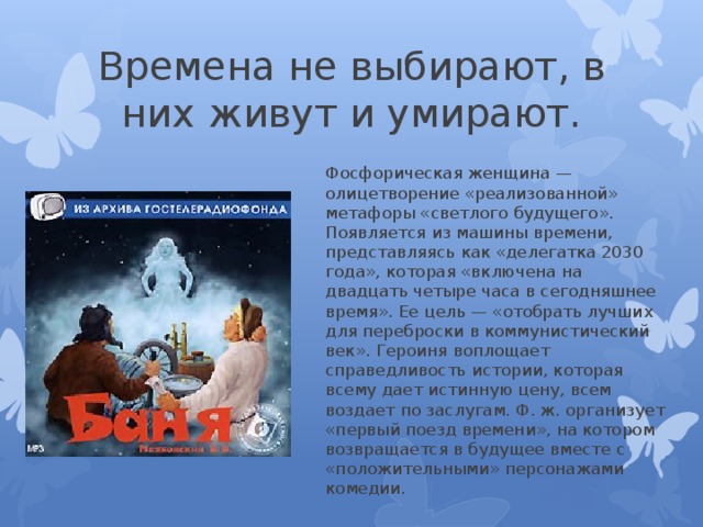 Времена не выбирают, в них живут и умирают. Фосфорическая женщина — олицетворение «реализованной» метафоры «светлого будущего». Появляется из машины времени, представляясь как «делегатка 2030 года», которая «включена на двадцать четыре часа в сегодняшнее время». Ее цель — «отобрать лучших для переброски в коммунистический век». Героиня воплощает справедливость истории, которая всему дает истинную цену, всем воздает по заслугам. Ф. ж. организует «первый поезд времени», на котором возвращается в будущее вместе с «положительными» персонажами комедии. 