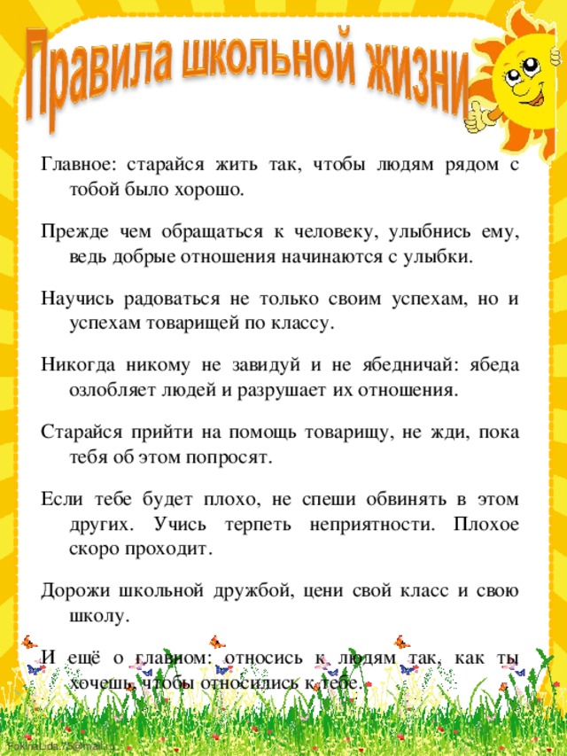 Главное: старайся жить так, чтобы людям рядом с тобой было хорошо. Прежде чем обращаться к человеку, улыбнись ему, ведь добрые отношения начинаются с улыбки. Научись радоваться не только своим успехам, но и успехам товарищей по классу. Никогда никому не завидуй и не ябедничай: ябеда озлобляет людей и разрушает их отношения. Старайся прийти на помощь товарищу, не жди, пока тебя об этом попросят. Если тебе будет плохо, не спеши обвинять в этом других. Учись терпеть неприятности. Плохое скоро проходит. Дорожи школьной дружбой, цени свой класс и свою школу. И ещё о главном: относись к людям так, как ты хочешь, чтобы относились к тебе. 