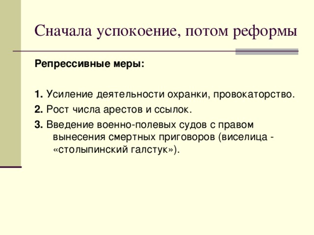Сначала успокоение, потом реформы Репрессивные меры: 1. Усиление деятельности охранки, провокаторство. 2. Рост числа арестов и ссылок. 3. Введение военно-полевых судов с правом вынесения смертных приговоров (виселица - «столыпинский галстук»). 