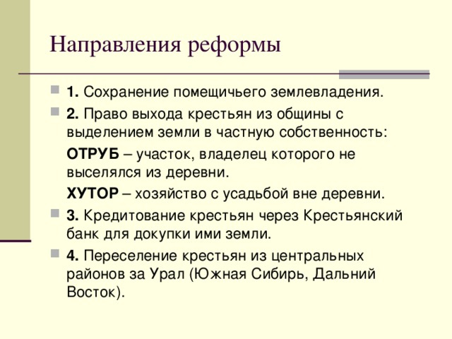 Направления реформы 1. Сохранение помещичьего землевладения. 2. Право выхода крестьян из общины с выделением земли в частную собственность:  ОТРУБ – участок, владелец которого не выселялся из деревни.  ХУТОР – хозяйство с усадьбой вне деревни. 3. Кредитование крестьян через Крестьянский банк для докупки ими земли. 4. Переселение крестьян из центральных районов за Урал (Южная Сибирь, Дальний Восток).  
