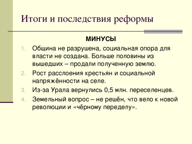 Итоги и последствия реформы МИНУСЫ Община не разрушена, социальная опора для власти не создана. Больше половины из вышедших – продали полученную землю. Рост расслоения крестьян и социальной напряжённости на селе. Из-за Урала вернулись 0,5 млн. переселенцев. Земельный вопрос – не решён, что вело к новой революции и «чёрному переделу».   