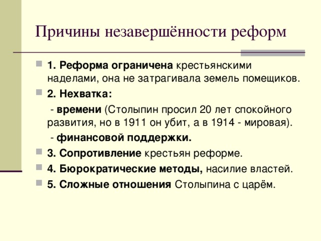 Причины незавершённости реформ 1. Реформа ограничена крестьянскими наделами, она не затрагивала земель помещиков. 2.  Нехватка:  - времени (Столыпин просил 20 лет спокойного развития, но в 1911 он убит, а в 1914 - мировая).  - финансовой поддержки.  3.  Сопротивление крестьян реформе. 4.  Бюрократические методы, насилие властей. 5.  Сложные отношения Столыпина с царём. 