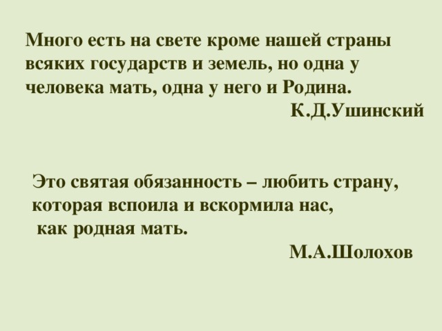 Много есть на свете кроме нашей страны всяких государств и земель, но одна у человека мать, одна у него и Родина. К.Д.Ушинский Это святая обязанность – любить страну, которая вспоила и вскормила нас,   как родная мать. М.А.Шолохов 
