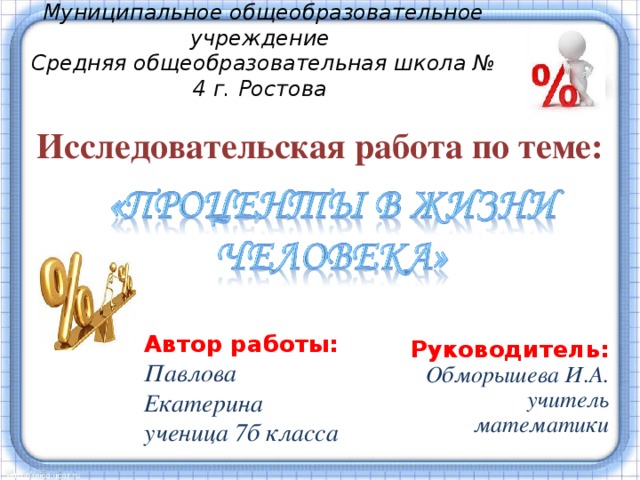 Муниципальное общеобразовательное учреждение Средняя общеобразовательная школа № 4 г. Ростова  Исследовательская работа по теме: Проценты – одно из математических понятий, которое часто встречается в повседневной жизни. В настоящее время понимание процентов и умение производить процентные расчеты, необходимы каждому человеку. Именно поэтому я назвала свою исследовательскую работу «Проценты в жизни человека». Прикладное значение этой темы очень велико и затрагивает финансовую, демографическую, экологическую, экономическую, социологическую и другие стороны нашей жизни. Данная тема сейчас весьма актуальна, так как понятие «кредит», пени, скидки прочно вошло в жизнь современного человека. Автор работы: Павлова Екатерина ученица 7б класса  Руководитель: Обморышева И.А. учитель математики  