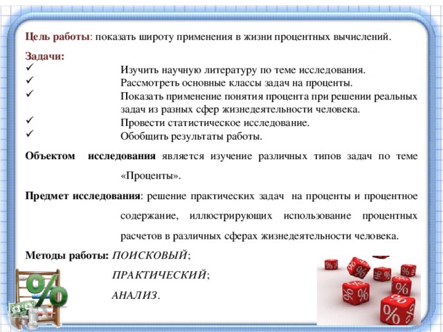 Цель работы : показать широту применения в жизни процентных вычислений. Задачи: Изучить научную литературу по теме исследования. Рассмотреть основные классы задач на проценты. Показать применение понятия процента при решении реальных задач из разных сфер жизнедеятельности человека. Провести статистическое исследование. Обобщить результаты работы. Объектом исследования является изучение различных типов задач по теме «Проценты». Предмет исследования : решение практических задач на проценты и процентное содержание, иллюстрирующих использование процентных расчетов в различных сферах жизнедеятельности человека. Методы работы: ПОИСКОВЫЙ ;  ПРАКТИЧЕСКИЙ ;  АНАЛИЗ . Люди берут банковские кредиты и, как правило, не могут правильно рассчитать процентные выплаты. Любой человек должен уметь свободно решать задачи, предлагаемые самой жизнью, уметь просчитать различные предложения магазинов, кредитных отделов и различных банков и выбрать наиболее выгодные.  